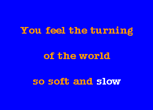 You feel the turning
of the world

so soft and slow