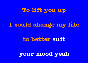 To lift you up
I could change my life
to better suit

your mood yeah