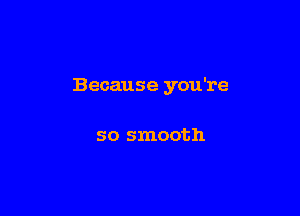 Because you're

so smooth