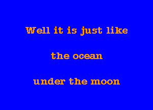 Well it is just like

the ocean

under the moon