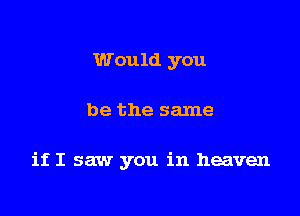 Would you

be the same

if I saw you in heaven