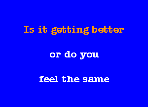 Is it getting better

or do you

feel the same