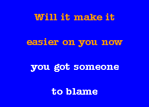 Will it make it

easier on you now

you got someone

to blame