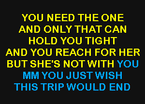 YOU NEED THE ONE
AND ONLY THAT CAN
HOLD YOU TIGHT
AND YOU REACH FOR HER
BUT SHE'S NOTWITH YOU
MM YOU JUSTWISH
THIS TRIP WOULD END