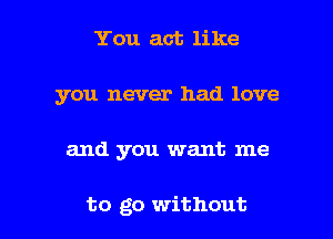 You act like
you never had love

and you want me

to go without I