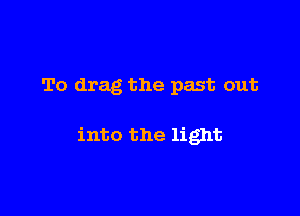 To drag the past out

into the light