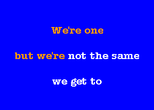 We're one

but we're not the same

we get to