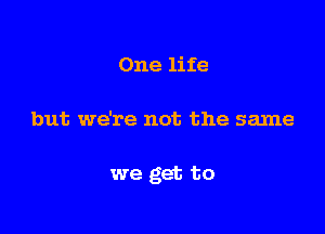 One life

but we're not the same

we get to