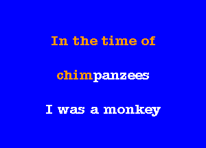 In the time of

chimpanzees

I was a monkey