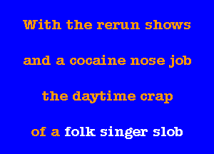 With the rerun shows
and a cocaine nose job
the daytime crap

of a folk singer slob