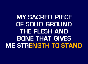 MY SACRED PIECE
OF SOLID GROUND
THE FLESH AND
BONE THAT GIVES
ME STRENGTH TU STAND