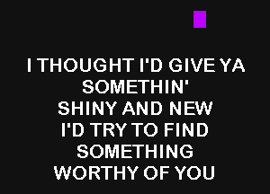 I THOUG HT I'D GIVE YA
SOMETHIN'

SHINY AND NEW
I'D TRY TO FIND
SOMETHING
WORTHY OF YOU