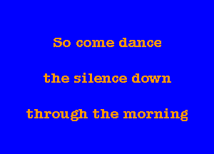 So come dance
the silence down

through the morning