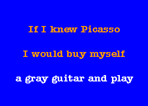 If I knew Picasso

I would buy myself

a gray guitar and play