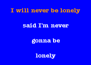 I will never be lonely

said I'm never
gonna be

lonely