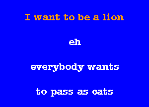 I want to be a lion

eh

everybody wants

to pass as cats