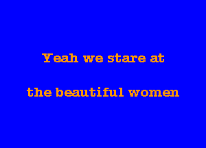 Yeah we stare at

the beautiful women