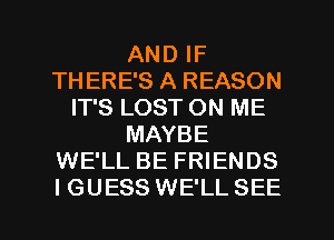 AND IF
THERE'S A REASON
IT'S LOST ON ME
MAYBE
WE'LL BE FRIENDS

IGUESS WE'LLSEE l