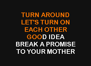 TURN AROUND
LET'S TURN ON
EACH OTHER
GOOD IDEA
BREAK A PROMISE

TO YOUR MOTHER l
