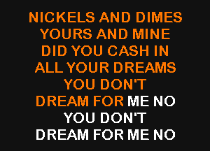 NICKELS AND DIMES
YOURS AND MINE
DID YOU CASH IN

ALL YOUR DREAMS
YOU DON'T
DREAM FOR ME NO
YOU DON'T
DREAM FOR ME NO