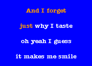 And I forget
just why I taste

oh yeah I guess

it makes me smile I