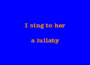 I sing to her

a lullaby