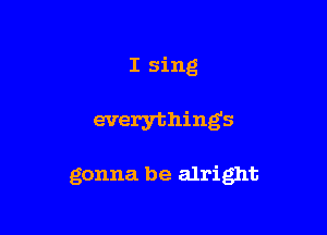 I sing

everything's

gonna be alright