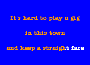 It's hard to play a gig
in this town

and keep a straight face