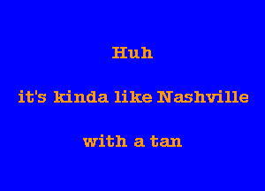 Huh

it's kinda like Nashville

with a tan