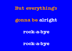 But everything's

gonna be alright
rock-a-bye

rock-a-bye