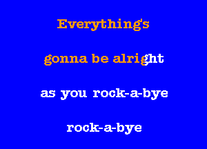 Everything5

gonna be alright

as you rock-a-bye

rock-a-bye