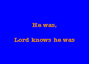 He was,

Lord knows he was