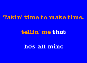 Takin' time to make time,
tellin' me that

he's all mine