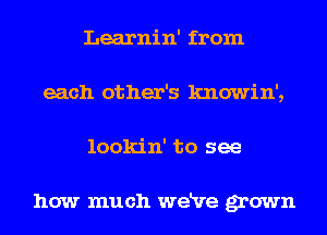 Learnin' from
each other's knowin',
lookin' to see

how much weRre grown