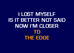 I LOST MYSELF
IS IT BETTER NOT SAID
NOW I'M CLOSER
TO
THE EDGE