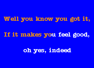 Well you know you got it,
If it maka you feel good,

oh ya, indeed