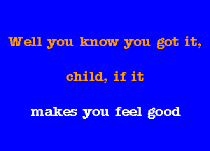 Well you know you got it,
child, if it

maka you feel good