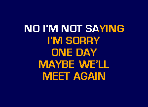 NO I'M NOT SAYING
I'M SORRY
ONE DAY

MAYBE WE'LL
MEET AGAIN