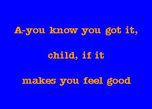 A-you know you got it,

child, if it

makes you feel good