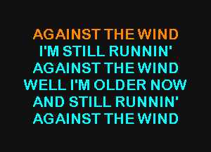 AGAINST THEWIND
I'M STILL RUNNIN'
AGAINST THEWIND
WELL I'M OLDER NOW
AND STILL RUNNIN'
AGAINST THEWIND