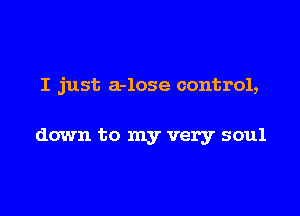 I just a-lose control,

down to my very soul