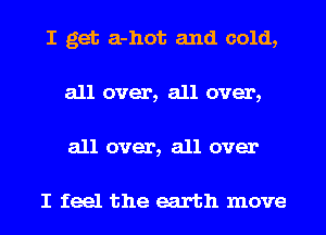 I get a-hot and cold,
all over, all over,

all over, all over

I feel the earth move