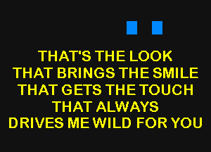 THAT'S THE LOOK
THAT BRINGS THE SMILE
THAT GETS THE TOUCH

THAT ALWAYS
DRIVES ME WILD FOR YOU