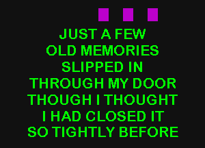 JUSTA FEW
OLD MEMORIES
SLIPPED IN
THROUGH MY DOOR
THOUGH ITHOUGHT

I HAD CLOSED IT
SO TIGHTLY BEFORE