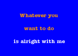 Whatever you

want to do

is alright with me