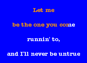 Let me
be the one you come
runnin' to,

and I'll never be untrue