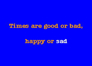 Times are good or bad,

happy or sad