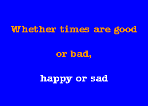 Whether times are good

or bad,

happy or sad