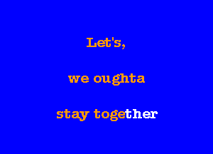 Let's,

we oughta

stay together