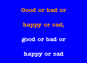 Good or bad or

happy or sad,

good or bad or

happy or sad